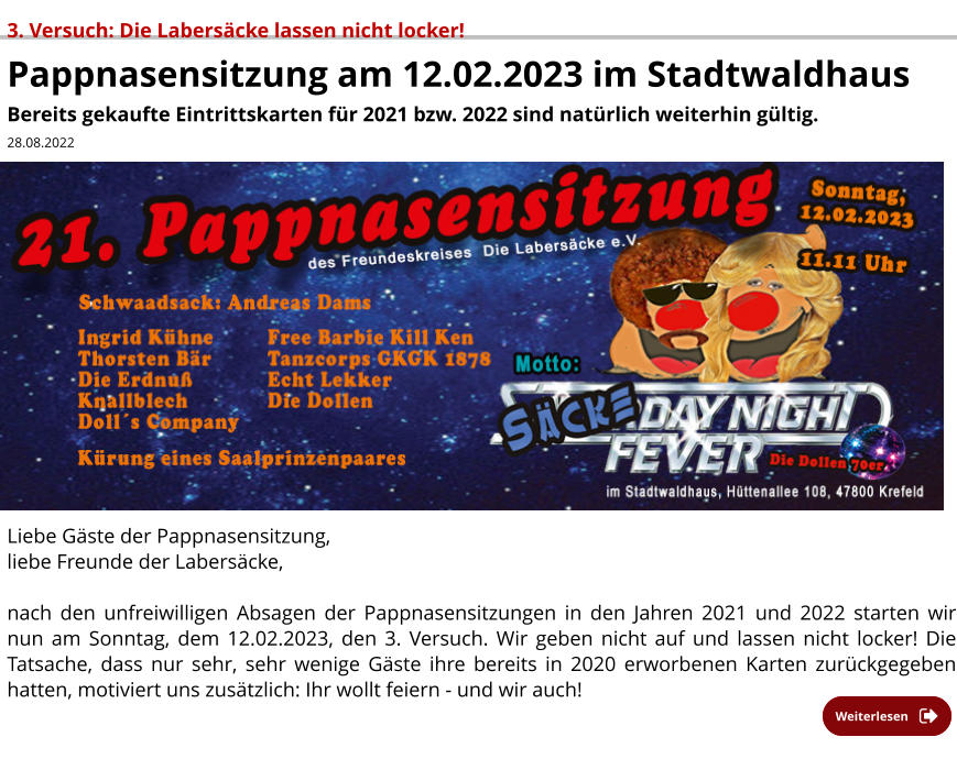 3. Versuch: Die Labersäcke lassen nicht locker! Pappnasensitzung am 12.02.2023 im Stadtwaldhaus Bereits gekaufte Eintrittskarten für 2021 bzw. 2022 sind natürlich weiterhin gültig.  28.08.2022   Liebe Gäste der Pappnasensitzung, liebe Freunde der Labersäcke,   nach den unfreiwilligen Absagen der Pappnasensitzungen in den Jahren 2021 und 2022 starten wir nun am Sonntag, dem 12.02.2023, den 3. Versuch. Wir geben nicht auf und lassen nicht locker! Die Tatsache, dass nur sehr, sehr wenige Gäste ihre bereits in 2020 erworbenen Karten zurückgegeben hatten, motiviert uns zusätzlich: Ihr wollt feiern - und wir auch!           Weiterlesen Weiterlesen