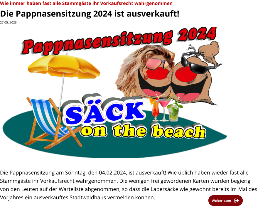 Wie immer haben fast alle Stammgäste ihr Vorkaufsrecht wahrgenommen Die Pappnasensitzung 2024 ist ausverkauft! 27.05..2023                    Die Pappnasensitzung am Sonntag, den 04.02.2024, ist ausverkauft! Wie üblich haben wieder fast alle Stammgäste ihr Vorkaufsrecht wahrgenommen. Die wenigen frei gewordenen Karten wurden begierig von den Leuten auf der Warteliste abgenommen, so dass die Labersäcke wie gewohnt bereits im Mai des Vorjahres ein ausverkauftes Stadtwaldhaus vermelden können.    Weiterlesen Weiterlesen