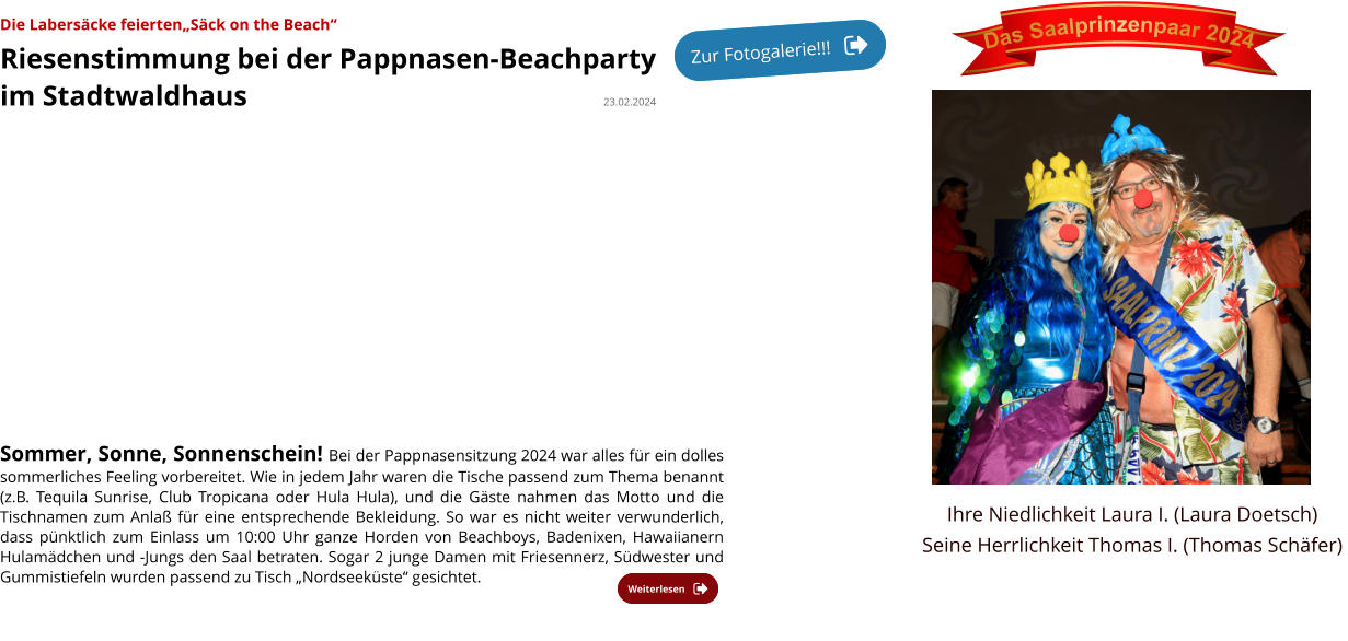 Die Labersäcke feierten„Säck on the Beach“ Riesenstimmung bei der Pappnasen-Beachparty  im Stadtwaldhaus                                                  23.02.2024   Sommer, Sonne, Sonnenschein! Bei der Pappnasensitzung 2024 war alles für ein dolles sommerliches Feeling vorbereitet. Wie in jedem Jahr waren die Tische passend zum Thema benannt (z.B. Tequila Sunrise, Club Tropicana oder Hula Hula), und die Gäste nahmen das Motto und die Tischnamen zum Anlaß für eine entsprechende Bekleidung. So war es nicht weiter verwunderlich, dass pünktlich zum Einlass um 10:00 Uhr ganze Horden von Beachboys, Badenixen, Hawaiianern Hulamädchen und -Jungs den Saal betraten. Sogar 2 junge Damen mit Friesennerz, Südwester und Gummistiefeln wurden passend zu Tisch „Nordseeküste“ gesichtet.              Weiterlesen Weiterlesen Das Saalprinzenpaar 2024 Ihre Niedlichkeit Laura I. (Laura Doetsch) Seine Herrlichkeit Thomas I. (Thomas Schäfer) Zur Fotogalerie!!! Zur Fotogalerie!!!