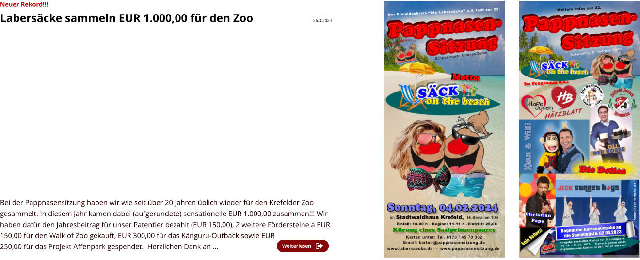 Neuer Rekord!!! Labersäcke sammeln EUR 1.000,00 für den Zoo                     26.3.2024    Bei der Pappnasensitzung haben wir wie seit über 20 Jahren üblich wieder für den Krefelder Zoo gesammelt. In diesem Jahr kamen dabei (aufgerundete) sensationelle EUR 1.000,00 zusammen!!! Wir haben dafür den Jahresbeitrag für unser Patentier bezahlt (EUR 150,00), 2 weitere Fördersteine á EUR 150,00 für den Walk of Zoo gekauft, EUR 300,00 für das Känguru-Outback sowie EUR 250,00 für das Projekt Affenpark gespendet.  Herzlichen Dank an …   Weiterlesen Weiterlesen