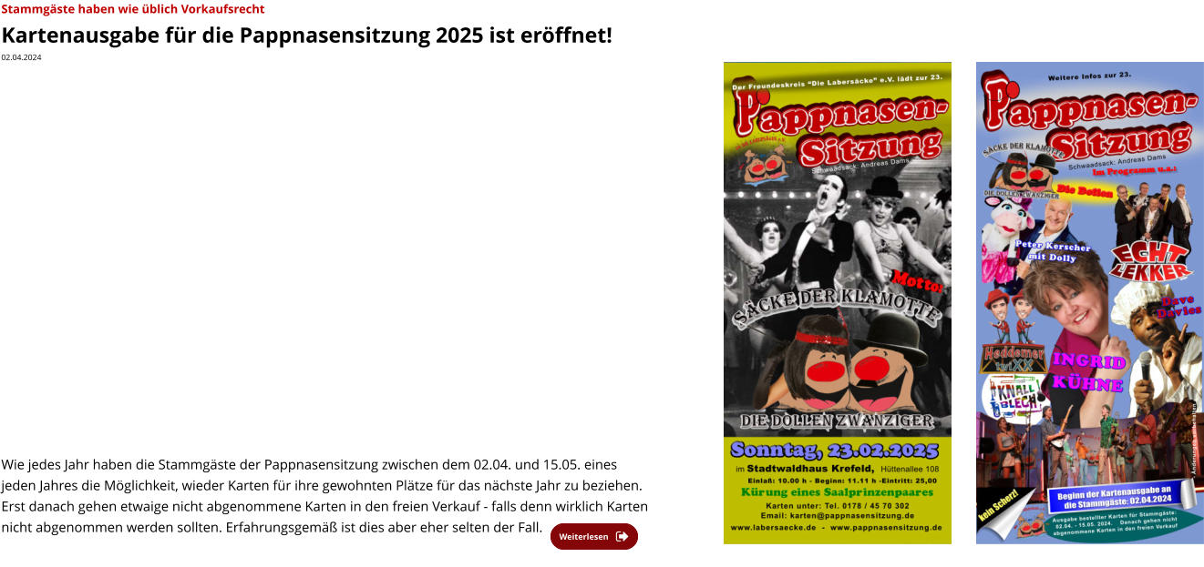 Weiterlesen Weiterlesen Stammgäste haben wie üblich Vorkaufsrecht  Kartenausgabe für die Pappnasensitzung 2025 ist eröffnet! 02.04.2024    Wie jedes Jahr haben die Stammgäste der Pappnasensitzung zwischen dem 02.04. und 15.05. eines jeden Jahres die Möglichkeit, wieder Karten für ihre gewohnten Plätze für das nächste Jahr zu beziehen. Erst danach gehen etwaige nicht abgenommene Karten in den freien Verkauf - falls denn wirklich Karten nicht abgenommen werden sollten. Erfahrungsgemäß ist dies aber eher selten der Fall.