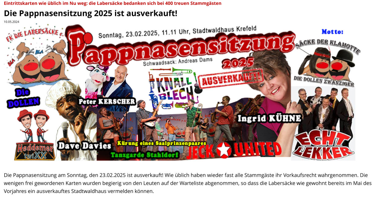 Eintrittskarten wie üblich im Nu weg: die Labersäcke bedanken sich bei 400 treuen Stammgästen Die Pappnasensitzung 2025 ist ausverkauft! 10.05.2024                     Die Pappnasensitzung am Sonntag, den 23.02.2025 ist ausverkauft! Wie üblich haben wieder fast alle Stammgäste ihr Vorkaufsrecht wahrgenommen. Die wenigen frei gewordenen Karten wurden begierig von den Leuten auf der Warteliste abgenommen, so dass die Labersäcke wie gewohnt bereits im Mai des Vorjahres ein ausverkauftes Stadtwaldhaus vermelden können.