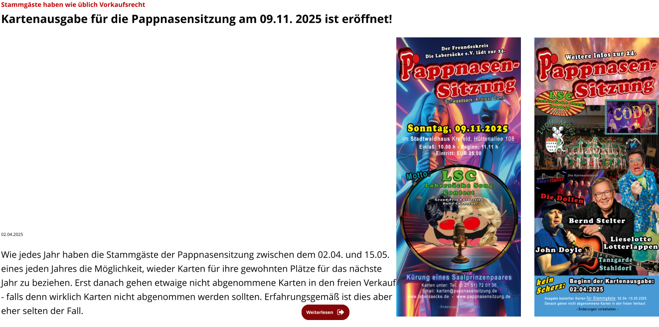 Weiterlesen Weiterlesen Stammgäste haben wie üblich Vorkaufsrecht  Kartenausgabe für die Pappnasensitzung am 09.11. 2025 ist eröffnet!  02.04.2025   Wie jedes Jahr haben die Stammgäste der Pappnasensitzung zwischen dem 02.04. und 15.05. eines jeden Jahres die Möglichkeit, wieder Karten für ihre gewohnten Plätze für das nächste Jahr zu beziehen. Erst danach gehen etwaige nicht abgenommene Karten in den freien Verkauf - falls denn wirklich Karten nicht abgenommen werden sollten. Erfahrungsgemäß ist dies aber eher selten der Fall.