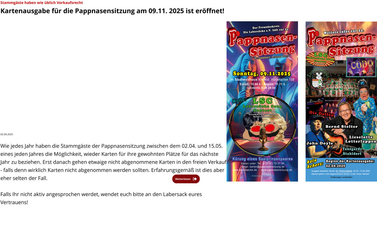 Weiterlesen Weiterlesen Stammgäste haben wie üblich Vorkaufsrecht  Kartenausgabe für die Pappnasensitzung am 09.11. 2025 ist eröffnet!  02.04.2025   Wie jedes Jahr haben die Stammgäste der Pappnasensitzung zwischen dem 02.04. und 15.05. eines jeden Jahres die Möglichkeit, wieder Karten für ihre gewohnten Plätze für das nächste Jahr zu beziehen. Erst danach gehen etwaige nicht abgenommene Karten in den freien Verkauf - falls denn wirklich Karten nicht abgenommen werden sollten. Erfahrungsgemäß ist dies aber eher selten der Fall.   Falls Ihr nicht aktiv angesprochen werdet, wendet euch bitte an den Labersack eures Vertrauens!
