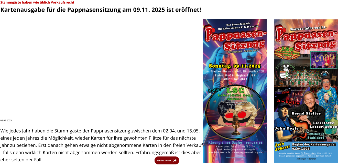 Weiterlesen Weiterlesen Stammgäste haben wie üblich Vorkaufsrecht  Kartenausgabe für die Pappnasensitzung am 09.11. 2025 ist eröffnet!  02.04.2025   Wie jedes Jahr haben die Stammgäste der Pappnasensitzung zwischen dem 02.04. und 15.05. eines jeden Jahres die Möglichkeit, wieder Karten für ihre gewohnten Plätze für das nächste Jahr zu beziehen. Erst danach gehen etwaige nicht abgenommene Karten in den freien Verkauf - falls denn wirklich Karten nicht abgenommen werden sollten. Erfahrungsgemäß ist dies aber eher selten der Fall.
